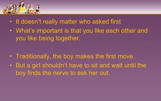 • It doesn’t really matter who asked first
• What’s important is that you like each other and
  you like being together.

• Traditionally, the boy makes the first move.
• But a girl shouldn’t have to sit and wait until the
  boy finds the nerve to ask her out.
 