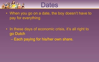 Dates
• When you go on a date, the boy doesn’t have to
  pay for everything

• In these days of economic crisis, it’s all right to
  go Dutch
   – Each paying for his/her own share.
 