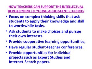 HOW TEACHERS CAN SUPPORT THE INTELLECTUAL
DEVELOPMENT OF YOUNG ADOLESCENT STUDENTS
• Focus on complex thinking skills that ask
students to apply their knowledge and skill
to worthwhile tasks.
• Ask students to make choices and pursue
their own interests.
• Provide cooperative learning opportunities,
• Have regular student-teacher conferences.
• Provide opportunities for individual
projects such as Expert Studies and
Internet-Search papers.
 