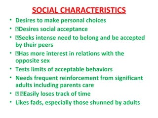 SOCIAL CHARACTERISTICS
• Desires to make personal choices
• Desires social acceptance
• Seeks intense need to belong and be accepted
by their peers
• Has more interest in relations with the
opposite sex
• Tests limits of acceptable behaviors
• Needs frequent reinforcement from significant
adults including parents care
•  Easily loses track of time
• Likes fads, especially those shunned by adults
 