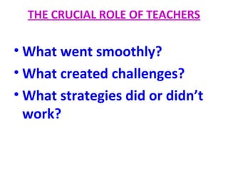 THE CRUCIAL ROLE OF TEACHERS
• What went smoothly?
• What created challenges?
• What strategies did or didn’t
work?
 