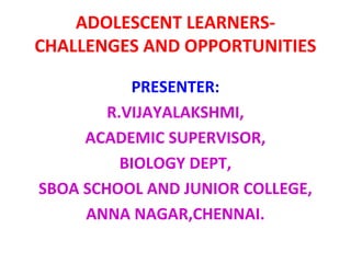 ADOLESCENT LEARNERS-
CHALLENGES AND OPPORTUNITIES
PRESENTER:
R.VIJAYALAKSHMI,
ACADEMIC SUPERVISOR,
BIOLOGY DEPT,
SBOA SCHOOL AND JUNIOR COLLEGE,
ANNA NAGAR,CHENNAI.
 
