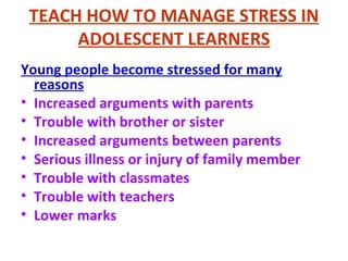 TEACH HOW TO MANAGE STRESS IN
ADOLESCENT LEARNERS
Young people become stressed for many
reasons
• Increased arguments with parents
• Trouble with brother or sister
• Increased arguments between parents
• Serious illness or injury of family member
• Trouble with classmates
• Trouble with teachers
• Lower marks
 