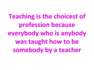 Teaching is the choicest of
profession because
everybody who is anybody
was taught how to be
somebody by a teacher
 