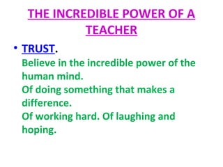 THE INCREDIBLE POWER OF A
TEACHER
• TRUST.
Believe in the incredible power of the
human mind.
Of doing something that makes a
difference.
Of working hard. Of laughing and
hoping.
 