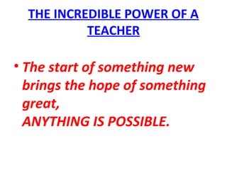 THE INCREDIBLE POWER OF A
TEACHER
• The start of something new
brings the hope of something
great,
ANYTHING IS POSSIBLE.
 