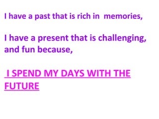 I have a past that is rich in memories,
I have a present that is challenging,
and fun because,
I SPEND MY DAYS WITH THE
FUTURE
 
