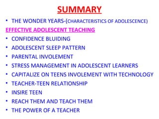 SUMMARY
• THE WONDER YEARS-(CHARACTERISTICS OF ADOLESCENCE)
EFFECTIVE ADOLESCENT TEACHING
• CONFIDENCE BLUIDING
• ADOLESCENT SLEEP PATTERN
• PARENTAL INVOLEMENT
• STRESS MANAGEMENT IN ADOLESCENT LEARNERS
• CAPITALIZE ON TEENS INVOLEMENT WITH TECHNOLOGY
• TEACHER-TEEN RELATIONSHIP
• INSIRE TEEN
• REACH THEM AND TEACH THEM
• THE POWER OF A TEACHER
 
