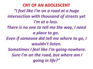 CRY OF AN ADOLESCENT
“I feel like I'm on a road at a huge
intersection with thousand of streets yet
I'm at a loss.
There is no one to tell me the way, I need
a place to go.
Even if someone did tell me where to go, I
wouldn't listen.
Sometimes I feel like I'm going nowhere.
Sure I'm on the road, but where am I
going in life?"
 
