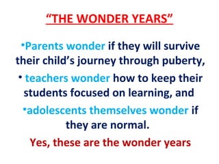 “THE WONDER YEARS”
•Parents wonder if they will survive
their child’s journey through puberty,
• teachers wonder how to keep their
students focused on learning, and
•adolescents themselves wonder if
they are normal.
Yes, these are the wonder years
 