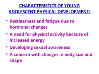 CHARACTERISTICS OF YOUNG
ADOLESCENT PHYSICAL DEVELOPMENT:
• Restlessness and fatigue due to
hormonal changes
• A need for physical activity because of
increased energy
• Developing sexual awareness
• A concern with changes in body size and
shape
 
