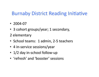 Burnaby	
  District	
  Reading	
  Ini6a6ve	
  
•  2004-­‐07	
  
•  3	
  cohort	
  groups/year;	
  1	
  secondary,	
  
2	
  elementary	
  
•  School	
  teams:	
  	
  1	
  admin,	
  2-­‐5	
  teachers	
  
•  4	
  in-­‐service	
  sessions/year	
  
•  1/2	
  day	
  in-­‐school	
  follow-­‐up	
  
•  ‘refresh’	
  and	
  ‘booster’	
  sessions	
  
 