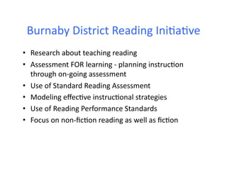 Burnaby	
  District	
  Reading	
  Ini6a6ve	
  
•  Research	
  about	
  teaching	
  reading	
  
•  Assessment	
  FOR	
  learning	
  -­‐	
  planning	
  instruc6on	
  
   through	
  on-­‐going	
  assessment	
  
•  Use	
  of	
  Standard	
  Reading	
  Assessment	
  
•  Modeling	
  eﬀec6ve	
  instruc6onal	
  strategies	
  
•  Use	
  of	
  Reading	
  Performance	
  Standards	
  
•  Focus	
  on	
  non-­‐ﬁc6on	
  reading	
  as	
  well	
  as	
  ﬁc6on	
  
 