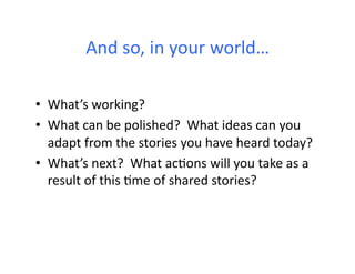 And	
  so,	
  in	
  your	
  world…	
  

•  What’s	
  working?	
  
•  What	
  can	
  be	
  polished?	
  	
  What	
  ideas	
  can	
  you	
  
   adapt	
  from	
  the	
  stories	
  you	
  have	
  heard	
  today?	
  
•  What’s	
  next?	
  	
  What	
  ac6ons	
  will	
  you	
  take	
  as	
  a	
  
   result	
  of	
  this	
  6me	
  of	
  shared	
  stories?	
  
 