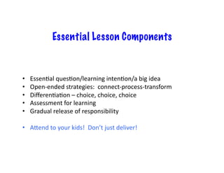 Essential Lesson Components


•    Essen6al	
  ques6on/learning	
  inten6on/a	
  big	
  idea	
  
•    Open-­‐ended	
  strategies:	
  	
  connect-­‐process-­‐transform	
  
•    Diﬀeren6a6on	
  –	
  choice,	
  choice,	
  choice	
  
•    Assessment	
  for	
  learning	
  
•    Gradual	
  release	
  of	
  responsibility	
  

•  AXend	
  to	
  your	
  kids!	
  	
  Don’t	
  just	
  deliver!	
  
 