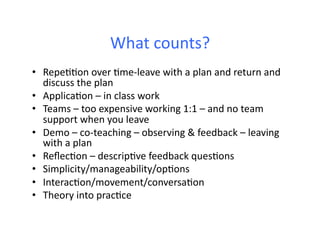 What	
  counts?	
  
•  Repe66on	
  over	
  6me-­‐leave	
  with	
  a	
  plan	
  and	
  return	
  and	
  
   discuss	
  the	
  plan	
  
•  Applica6on	
  –	
  in	
  class	
  work	
  
•  Teams	
  –	
  too	
  expensive	
  working	
  1:1	
  –	
  and	
  no	
  team	
  
   support	
  when	
  you	
  leave	
  
•  Demo	
  –	
  co-­‐teaching	
  –	
  observing	
  &	
  feedback	
  –	
  leaving	
  
   with	
  a	
  plan	
  
•  Reﬂec6on	
  –	
  descrip6ve	
  feedback	
  ques6ons	
  
•  Simplicity/manageability/op6ons	
  
•  Interac6on/movement/conversa6on	
  
•  Theory	
  into	
  prac6ce	
  
 