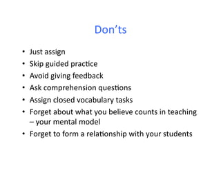Don’ts	
  
•  Just	
  assign	
  
•  Skip	
  guided	
  prac6ce	
  
•  Avoid	
  giving	
  feedback	
  
•  Ask	
  comprehension	
  ques6ons	
  
•  Assign	
  closed	
  vocabulary	
  tasks	
  	
  
•  Forget	
  about	
  what	
  you	
  believe	
  counts	
  in	
  teaching	
  
   –	
  your	
  mental	
  model	
  
•  Forget	
  to	
  form	
  a	
  rela6onship	
  with	
  your	
  students	
  
 