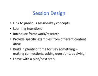 Session	
  Design	
  
•  Link	
  to	
  previous	
  session/key	
  concepts	
  
•  Learning	
  inten6ons	
  
•  Introduce	
  framework/research	
  
•  Provide	
  speciﬁc	
  examples	
  from	
  diﬀerent	
  content	
  
   areas	
  
•  Build	
  in	
  plenty	
  of	
  6me	
  for	
  ‘say	
  something	
  –	
  
   making	
  connec6ons,	
  asking	
  ques6ons,	
  applying’	
  
•  Leave	
  with	
  a	
  plan/next	
  step	
  
 
