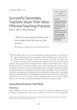 C hap t e r 1 8
                                                                                                                     Key Points
                                                                                                                        and
                                                                                                                     Strategies
               Successful Secondary                                                                                Chunking

               Teachers Share Their Most                                                                           Creating Student Buy-In
                                                                                                                   and Choice for Lessons

               Effective Teaching Practices                                                                        Providing a Safe and
                                                                                                                   Supportive Classroom
                                                                                                                   Environment
               Sheri R. Parris, Cheryl Taliaferro                                                                  Developing Lessons for
                                                                                                                   Different Learning Styles
                                                                                                                   Encouraging Higher
                                                                                                                   Level Thinking Skills
                            “When you are teaching adolescents,                                                    Building Relationships
                                                                                                                   With Students
                            never forget what that age was like
                            for you.”
                        —Ruth Meissen, 2008 Illinois State Teacher of the Year




               T
                      his chapter gives voice to award-winning secondary teachers to share the in-
                      sights and practices that are important to their teaching success. The teachers
                      interviewed for this chapter come from a variety of content areas and even
                      electives, but they all have one thing in common. They each use instructional
               practices that support literacy learning in their classrooms and believe this to be an
               important part of a successful teaching routine. Upon analyzing the interviews from
               this group of teachers, common instructional themes emerged, including chunking,
               creating student buy-in and student choice for lessons, providing a safe and supportive
               classroom environment, developing lessons for different learning styles, encouraging
               higher level thinking skills, and building relationships with students. We will listen to
               what they have to say about each of these important aspects of successful teaching,
               and then we will wrap up with final thoughts from these successful teachers.


               Instructional Practices That Work
               Chunking
               When talking to teachers who have won state or national recognition for their
               teaching, we learned that many seem to follow the wisdom of one the greatest

               Adolescent Literacy, Field Tested: Effective Solutions for Every Classroom, edited by Sheri R. Parris, Douglas Fisher, and Kathy
               Headley. © 2009 by the International Reading Association.




                                                                              219




18_16000_IRA_695.indd 219                                                                                                                         3/18/09 11:06:19 AM
 