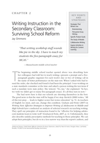 C hap t e r 2
                                                                                                                     Key Points
                                                                                                                        and
                                                                                                                     Strategies
               Writing Instruction in the                                                                          Strategies That
                                                                                                                   Writers Use
               Secondary Classroom:                                                                                  Brainstorming
                                                                                                                    Persuasive Essay
               Surviving School Reform                                                                               Writing
                                                                                                                   Specific Product Goals
               Jay Simmons                                                                                         The Study of Models
                                                                                                                   Collaborative Writing
                                                                                                                   Inquiry Activities in
                                                                                                                   Writing for Content
                           “That writing workshop stuff sounds                                                     Learning
                           like pie in the sky. I have to teach my
                           students the five-paragraph essay for
                           MCAS.”
                                   —Massachusetts middle school teacher




               T
                      he beginning middle school teacher quoted above was describing how
                      her colleagues had told her to teach writing—present a prompt and a five-
                      paragraph graphic organizer for each week’s day or two of writing—all in
                      the name of better performance on the state test. When I asked who had is-
               sued the order, she checked and found it had been the principal. I was working on
               a state standards committee at the time and asked a person writing the test items if
               such a mandate were state policy. She winced. “No, Jay,” she explained. “In fact,
               we wish we didn’t get so many five-paragraph essays. It’s all they turn in now.”
                     The bad news here is that our schools are shooting themselves in the foot.
               The good news is that the state will be happy if we stop. Ravitch (2008) writes, “All
               of this test prep … leads to higher scores but worse education” (p. 5). As teachers
               of English we must, and can, change this condition. Graham and Perin (2007) in
               Writing Next: Effective Strategies to Improve Writing of Adolescents in Middle and
               High Schools have conducted an analysis of selected research on teaching writing.
               They spell out principles of instruction found to be “effective for helping adoles-
               cent students learn to write well” (Graham  Perin, 2007, p. 4). Unfortunately, they
               also describe unduly prescriptive methods for teaching to those principles. We can
               adopt their principles, but do so in a less narrow way than the report’s authors, and


               Adolescent Literacy, Field Tested: Effective Solutions for Every Classroom, edited by Sheri R. Parris, Douglas Fisher, and Kathy
               Headley. © 2009 by the International Reading Association.




                                                                              21




02_16000_IRA_695.indd 21                                                                                                                          3/18/09 10:45:53 AM
 