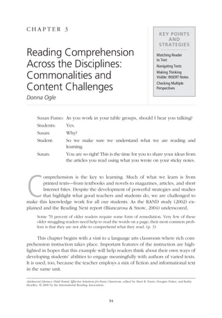 C hap t e r 3
                                                                                                                     Key Points
                                                                                                                        and
                                                                                                                     Strategies
               Reading Comprehension                                                                               Matching Reader
                                                                                                                   to Text
               Across the Disciplines:                                                                             Navigating Texts

               Commonalities and                                                                                   Making Thinking
                                                                                                                   Visible: INSERT Notes

               Content Challenges
                                                                                                                   Checking Multiple
                                                                                                                   Perspectives

               Donna Ogle


                       Susan Fumo:	 As you work in your table groups, should I hear you talking?
                       Students:	            Yes.
                       Susan:	               Why?
                       Student:	 we make sure we understand what we are reading and
                                 So
                                 learning.
                       Susan:	You are so right! This is the time for you to share your ideas from
                               the articles you read using what you wrote on your sticky notes.




               C
                       omprehension is the key to learning. Much of what we learn is from
                       printed texts—from textbooks and novels to magazines, articles, and short
                       Internet bites. Despite the development of powerful strategies and studies
                       that highlight what good teachers and students do, we are challenged to
               make this knowledge work for all our students. As the RAND study (2002) ex-
               plained and the Reading Next report (Biancarosa  Snow, 2004) underscored,
                       Some 70 percent of older readers require some form of remediation. Very few of these
                       older struggling readers need help to read the words on a page; their most common prob-
                       lem is that they are not able to comprehend what they read. (p. 3)

                      This chapter begins with a visit to a language arts classroom where rich com-
               prehension instruction takes place. Important features of the instruction are high-
               lighted in hopes that this example will help readers think about their own ways of
               developing students’ abilities to engage meaningfully with authors of varied texts.
               It is used, too, because the teacher employs a mix of fiction and informational text
               in the same unit.

               Adolescent Literacy, Field Tested: Effective Solutions for Every Classroom, edited by Sheri R. Parris, Douglas Fisher, and Kathy
               Headley. © 2009 by the International Reading Association.




                                                                              34




03_16000_IRA_695.indd 34                                                                                                                          3/18/09 10:46:49 AM
 