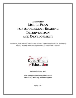 AN UPDATED
                MODEL PLAN
          FOR ADOLESCENT READING
               INTERVENTION
             AND DEVELOPMENT

A resource for Minnesota schools and districts to provide guidance in developing
         quality reading intervention programs for adolescent students




                            In Collaboration with

                    The Minnesota Reading Association
                    Secondary Reading Interest Council



                                  Spring 2011
 