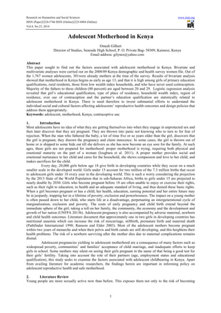 Research on Humanities and Social Sciences www.iiste.org
ISSN (Paper)2224-5766 ISSN (Online)2225-0484 (Online)
Vol.4, No.23, 2014
1
Adolescent Motherhood in Kenya
Omedi Gilbert
Director of Studies, Senende High School, P. O. Private Bag- 50309, Kaimosi, Kenya
Email address: gilynes@yahoo.com
Abstract
This paper sought to find out the factors associated with adolescent motherhood in Kenya. Bivariate and
multivariate analyses were carried out on the 2008/09 Kenya demographic and health survey women file. Out of
the 1,767 women adolescents, 301were already mothers at the time of the survey. Results of bivariate analysis
showed that motherhood in Kenya begins as early as age 13, and that it is high among girls of primary education
qualifications, rural residents, those from low wealth index households, and who have never used contraception.
Majority of the fathers to these children (80 percent) are aged between 20 and 29. Logistic regression analysis
revealed that girl’s educational qualification, type of place of residence, household wealth index, region of
residence, ever use of contraception and the partner’s education qualification are statistically related to
adolescent motherhood in Kenya. There is need therefore to invest substantial efforts to understand the
individual social and cultural factors affecting adolescents’ reproductive health outcomes and design policies that
address them appropriately.
Keywords: adolescent, motherhood, Kenya, contraceptive use
1. Introduction
Most adolescents have no idea of what they are getting themselves into when they engage in unprotected sex and
then later discover that they are pregnant. They are thrown into panic not knowing who to turn to for fear of
rejection. When the man who fathered the baby, a lot of time five or so years older than the girl, discovers that
the girl is pregnant, they disown the pregnancy and claim innocence. In some cases, the girl is thrown out of
home or is shipped to some hide out till she delivers as she has now become an eye sore for the family. At such
ages, these girls are not prepared for motherhood: proper motherhood is trying, requiring both physical and
emotional maturity on the part of a woman (Izugbara et al. 2011). A proper mother provides social and
emotional nurturance to her child and cares for the household, she shows compassion and love to her child, and
makes sacrifices for the child.
Every day, 20,000 girls below age 18 give birth in developing countries while they occur on a much
smaller scale in the developed world. Girls under 15 account for two million of the 7.3 million births that occur
to adolescent girls under 18 every year in the developing world. This is such a worry considering the projection
by the 2013 State of the World Population that in sub-Saharan Africa, births to girls under 15 are projected to
nearly double by 2030. Girls who become pregnant before 18 are often unable to enjoy or exercise their rights,
such as their right to education, to health and an adequate standard of living, and thus denied these basic rights.
When a girl becomes pregnant or has a child, her health, education, earning potential and her entire future may
be in jeopardy, trapping her in a lifetime of poverty, exclusion and powerlessness. The impact on a young mother
is often passed down to her child, who starts life at a disadvantage, perpetuating an intergenerational cycle of
marginalization, exclusion and poverty. The costs of early pregnancy and child birth extend beyond the
immediate sphere of the girl, taking a toll on her family, the community, the economy and the development and
growth of her nation (UNFPA 2013b). Adolescent pregnancy is also accompanied by adverse maternal, newborn
and child health outcomes. Literature document that approximately one in two girls in developing countries has
nutritional anaemia which can increase the risk of miscarriage, stillbirth, premature birth and maternal death
(Pathfinder International 1998; Ransom and Elder 2003). Most of the adolescent mothers become pregnant
within two years of menarche and when their pelvis and birth canals are still developing, and this heightens their
health problems. The risk of a newborn surviving after the mother dies due to maternal complications remains
dismal.
Adolescent pregnancies yielding to adolescent motherhood are a consequence of many factors such as
widespread poverty, communities’ and families’ acceptance of child marriage, and inadequate efforts to keep
girls in school. Some mothers stay silent on seeing their girls pregnant in the name of that being a good test for
their girls’ fertility. Taking into account the role of their partners (age, employment status and educational
qualification), this study seeks to examine the factors associated with adolescent childbearing in Kenya. Apart
from availing literature for academic researchers, the findings herein are important in informing policy on
adolescent reproductive health and safe motherhood.
2. Literature Review
Young people are more sexually active now than before. This exposes them not only to the risk of becoming
 