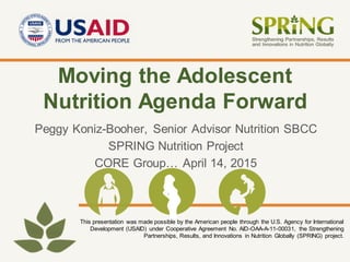 This presentation was made possible by the American people through the U.S. Agency for International
Development (USAID) under Cooperative Agreement No. AID-OAA-A-11-00031, the Strengthening
Partnerships, Results, and Innovations in Nutrition Globally (SPRING) project.
Moving the Adolescent
Nutrition Agenda Forward
Peggy Koniz-Booher, Senior Advisor Nutrition SBCC
SPRING Nutrition Project
CORE Group… April 14, 2015
 