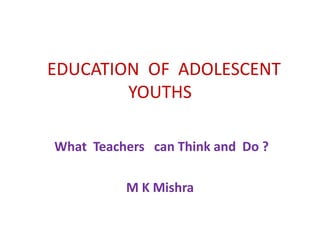 EDUCATION OF ADOLESCENT
YOUTHS
What Teachers can Think and Do ?
M K Mishra
 