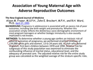 Association of Young Maternal Age with
Adverse Reproductive Outcomes
The New England Journal of Medicine
Alison M. Fraser, M.S.P.H., John E. Brockert, M.P.H., and R.H. Ward,
Ph.D. April 27, 1995
BACKGROUND: Pregnancy in adolescence is associated with an excess risk of poor
outcomes, including low birth weight and prematurity. Whether this
association simply reflects the deleterious socio-demographic environment of
most pregnant teenagers or whether biologic immaturity is also causally
implicated is not known.
METHODS: To determine whether a young age confers an intrinsic risk of
adverse outcomes of pregnancy, we performed stratified analyses of
134,088 white girls and women, 13 to 24 years old, in Utah who delivered
singleton, first-born children between 1970 and 1990. Relative risk for
subgroups of this study population was examined to eliminate the
confounding influence of marital status, educational level, and the
adequacy of prenatal care. The adjusted relative risk for the entire study
group was calculated as the weighted average of the stratum-specific risks.
 