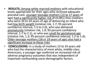 • RESULTS: Among white married mothers with educational
levels appropriate for their ages who received adequate
prenatal care, younger teenage mothers (13 to 17 years of
age) had a significantly higher risk (P<0.001) than mothers
who were 20 to 24 years of age of delivering an infant who
had low birth weight (relative risk, 1.7; 95 percent
confidence interval, 1.5 to 2.0), who was delivered
prematurely (relative risk, 1.9; 95 percent confidence
interval, 1.7 to 2.1), or who was small for gestational age
(relative risk, 1.3; 95 percent confidence interval, 1.2 to 1.4).
Older teenage mothers (18 or 19 years of age) also had a
significant increase in these risks.
• CONCLUSIONS: In a study of mothers 13 to 24 years old
who had the characteristics of most white, middle-class
Americans, a younger age conferred an increased risk of
adverse pregnancy outcomes that was independent of
important confounding socio-demographic factors.
 