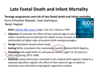 Late Foetal Death and Infant Mortality
Teenage pregnancies and risk of late foetal death and infant mortality
Petra Otterblad Olausson, Sven Cnattingius,
Bengt Haglund
BJOG: Volume 106, Issue 2, pages 116–121, February 1999
• Objective To estimate the effect of low maternal age on late foetal death and
infant mortality and to estimate the extent of any increase in infant mortality
attributable to higher rates of preterm birth among teenagers.
• Design Population-based cohort study.
• Setting Births recorded in the nationwide Swedish Medical Birth Registry.
• Population All single births to nulli-parous women aged 13–24 years (n=
320,174) during 1973–1989.
• Methods Using information recorded in the medical birth registry, linked to a
national education register, the effect of low maternal age on adverse
outcomes was estimated using logistic regression analysis.
 