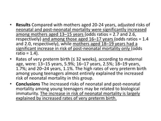 • Results Compared with mothers aged 20-24 years, adjusted risks of
neonatal and post-neonatal mortality were significantly increased
among mothers aged 13–15 years (odds ratios = 2.7 and 2.6,
respectively) and among those aged 16–17 years (odds ratios = 1.4
and 2.0, respectively), while mothers aged 18–19 years had a
significant increase in risk of post-neonatal mortality only (odds
ratio = 1.4).
• Rates of very preterm birth (≤ 32 weeks), according to maternal
age, were: 13–15 years, 5.9%; 16–17 years, 2.5%; 18–19 years,
1.7%; and 20–24 years, 1.1%. The high rates of very preterm birth
among young teenagers almost entirely explained the increased
risk of neonatal mortality in this group.
• Conclusions The increased risks of neonatal and post-neonatal
mortality among young teenagers may be related to biological
immaturity. The increase in risk of neonatal mortality is largely
explained by increased rates of very preterm birth.
 