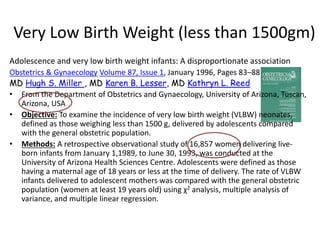 Very Low Birth Weight (less than 1500gm)
Adolescence and very low birth weight infants: A disproportionate association
Obstetrics & Gynaecology Volume 87, Issue 1, January 1996, Pages 83–88
MD Hugh S. Miller , MD Karen B. Lesser, MD Kathryn L. Reed
• From the Department of Obstetrics and Gynaecology, University of Arizona, Tuscan,
Arizona, USA
• Objective: To examine the incidence of very low birth weight (VLBW) neonates,
defined as those weighing less than 1500 g, delivered by adolescents compared
with the general obstetric population.
• Methods: A retrospective observational study of 16,857 women delivering live-
born infants from January 1,1989, to June 30, 1993, was conducted at the
University of Arizona Health Sciences Centre. Adolescents were defined as those
having a maternal age of 18 years or less at the time of delivery. The rate of VLBW
infants delivered to adolescent mothers was compared with the general obstetric
population (women at least 19 years old) using χ2 analysis, multiple analysis of
variance, and multiple linear regression.
 