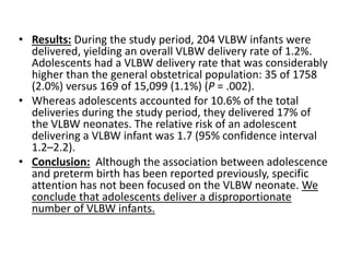 • Results: During the study period, 204 VLBW infants were
delivered, yielding an overall VLBW delivery rate of 1.2%.
Adolescents had a VLBW delivery rate that was considerably
higher than the general obstetrical population: 35 of 1758
(2.0%) versus 169 of 15,099 (1.1%) (P = .002).
• Whereas adolescents accounted for 10.6% of the total
deliveries during the study period, they delivered 17% of
the VLBW neonates. The relative risk of an adolescent
delivering a VLBW infant was 1.7 (95% confidence interval
1.2–2.2).
• Conclusion: Although the association between adolescence
and preterm birth has been reported previously, specific
attention has not been focused on the VLBW neonate. We
conclude that adolescents deliver a disproportionate
number of VLBW infants.
 