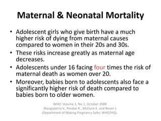 Maternal & Neonatal Mortality
• Adolescent girls who give birth have a much
higher risk of dying from maternal causes
compared to women in their 20s and 30s.
• These risks increase greatly as maternal age
decreases.
• Adolescents under 16 facing four times the risk of
maternal death as women over 20.
• Moreover, babies born to adolescents also face a
significantly higher risk of death compared to
babies born to older women.
WHO: Volume 1, No.1, October 2008
Mangiaterra V., Pendse R., McClure K. and Rosen J.
(Department of Making Pregnancy Safer, WHO/HQ).
 