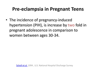 Pre-eclampsia in Pregnant Teens
• The incidence of pregnancy-induced
hypertension (PIH), is increase by two fold in
pregnant adolescence in comparison to
women between ages 30-34.
Scholl et al. 1994 , U.S. National Hospital Discharge Survey
 