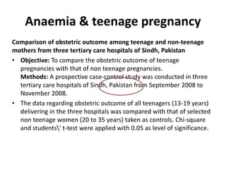 Anaemia & teenage pregnancy
Comparison of obstetric outcome among teenage and non-teenage
mothers from three tertiary care hospitals of Sindh, Pakistan
• Objective: To compare the obstetric outcome of teenage
pregnancies with that of non teenage pregnancies.
Methods: A prospective case-control study was conducted in three
tertiary care hospitals of Sindh, Pakistan from September 2008 to
November 2008.
• The data regarding obstetric outcome of all teenagers (13-19 years)
delivering in the three hospitals was compared with that of selected
non teenage women (20 to 35 years) taken as controls. Chi-square
and students' t-test were applied with 0.05 as level of significance.
 
