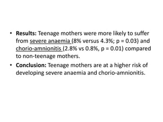 • Results: Teenage mothers were more likely to suffer
from severe anaemia (8% versus 4.3%; p = 0.03) and
chorio-amnionitis (2.8% vs 0.8%, p = 0.01) compared
to non-teenage mothers.
• Conclusion: Teenage mothers are at a higher risk of
developing severe anaemia and chorio-amnionitis.
 