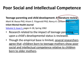 Poor Social and Intellectual Competence
Teenage parenting and child development: A literature review
Mark W. Roosa PhD, Hiram E. Fitzgerald PhD, Nancy A. Carlson PhD
Infant Mental Health Journal
Volume 3, Issue 1, pages 4–18, Spring 1982
• Research related to the impact of teenage parenting
upon a child's developmental status is reviewed.
• Though the empirical base is limited, several researchers
agree that ;children born to teenage mothers show poor
social and intellectual competence relative to children
born to older mothers.
 