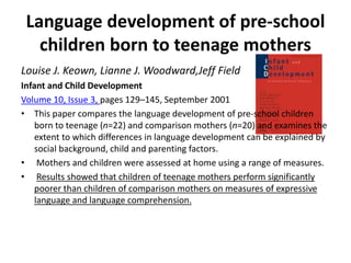 Language development of pre-school
children born to teenage mothers
Louise J. Keown, Lianne J. Woodward,Jeff Field
Infant and Child Development
Volume 10, Issue 3, pages 129–145, September 2001
• This paper compares the language development of pre-school children
born to teenage (n=22) and comparison mothers (n=20) and examines the
extent to which differences in language development can be explained by
social background, child and parenting factors.
• Mothers and children were assessed at home using a range of measures.
• Results showed that children of teenage mothers perform significantly
poorer than children of comparison mothers on measures of expressive
language and language comprehension.
 
