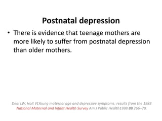 Postnatal depression
• There is evidence that teenage mothers are
more likely to suffer from postnatal depression
than older mothers.
Deal LW, Holt VLYoung maternal age and depressive symptoms: results from the 1988
National Maternal and Infant Health Survey Am J Public Health1998 88 266–70.
 