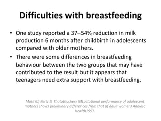 Difficulties with breastfeeding
• One study reported a 37–54% reduction in milk
production 6 months after childbirth in adolescents
compared with older mothers.
• There were some differences in breastfeeding
behaviour between the two groups that may have
contributed to the result but it appears that
teenagers need extra support with breastfeeding.
Motil KJ, Kertz B, Thotathuchery MLactational performance of adolescent
mothers shows preliminary differences from that of adult womenJ Adolesc
Health1997.
 