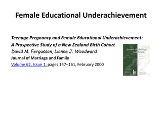 Female Educational Underachievement
Teenage Pregnancy and Female Educational Underachievement:
A Prospective Study of a New Zealand Birth Cohort
David M. Fergusson, Lianne J. Woodward
Journal of Marriage and Family
Volume 62, Issue 1, pages 147–161, February 2000
 