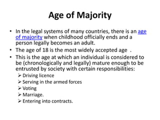Age of Majority
• In the legal systems of many countries, there is an age
of majority when childhood officially ends and a
person legally becomes an adult.
• The age of 18 is the most widely accepted age .
• This is the age at which an individual is considered to
be (chronologically and legally) mature enough to be
entrusted by society with certain responsibilities:
Driving licence
Serving in the armed forces
Voting
Marriage.
Entering into contracts.
 