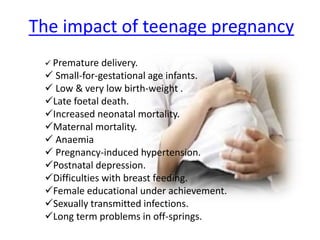 The impact of teenage pregnancy
 Premature delivery.
 Small-for-gestational age infants.
 Low & very low birth-weight .
Late foetal death.
Increased neonatal mortality.
Maternal mortality.
 Anaemia
 Pregnancy-induced hypertension.
Postnatal depression.
Difficulties with breast feeding.
Female educational under achievement.
Sexually transmitted infections.
Long term problems in off-springs.
 