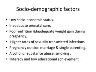 Socio-demographic factors
• Low socio-economic status.
• Inadequate prenatal care.
• Poor nutrition &Inadequate weight gain during
pregnancy.
• Higher rates of sexually transmitted infections.
• Pregnancy outside marriage & single parenting.
• Alcohol or substance abuse, smoking .
• Illiteracy and low educational achievement .
 