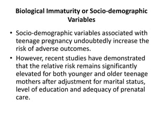 Biological Immaturity or Socio-demographic
Variables
• Socio-demographic variables associated with
teenage pregnancy undoubtedly increase the
risk of adverse outcomes.
• However, recent studies have demonstrated
that the relative risk remains significantly
elevated for both younger and older teenage
mothers after adjustment for marital status,
level of education and adequacy of prenatal
care.
 