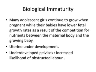 Biological Immaturity
• Many adolescent girls continue to grow when
pregnant while their babies have lower fetal
growth rates as a result of the competition for
nutrients between the maternal body and the
growing baby.
• Uterine under development.
• Underdeveloped pelvises : increased
likelihood of obstructed labour .
 
