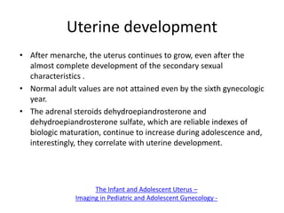 Uterine development
• After menarche, the uterus continues to grow, even after the
almost complete development of the secondary sexual
characteristics .
• Normal adult values are not attained even by the sixth gynecologic
year.
• The adrenal steroids dehydroepiandrosterone and
dehydroepiandrosterone sulfate, which are reliable indexes of
biologic maturation, continue to increase during adolescence and,
interestingly, they correlate with uterine development.
The Infant and Adolescent Uterus –
Imaging in Pediatric and Adolescent Gynecology -
 